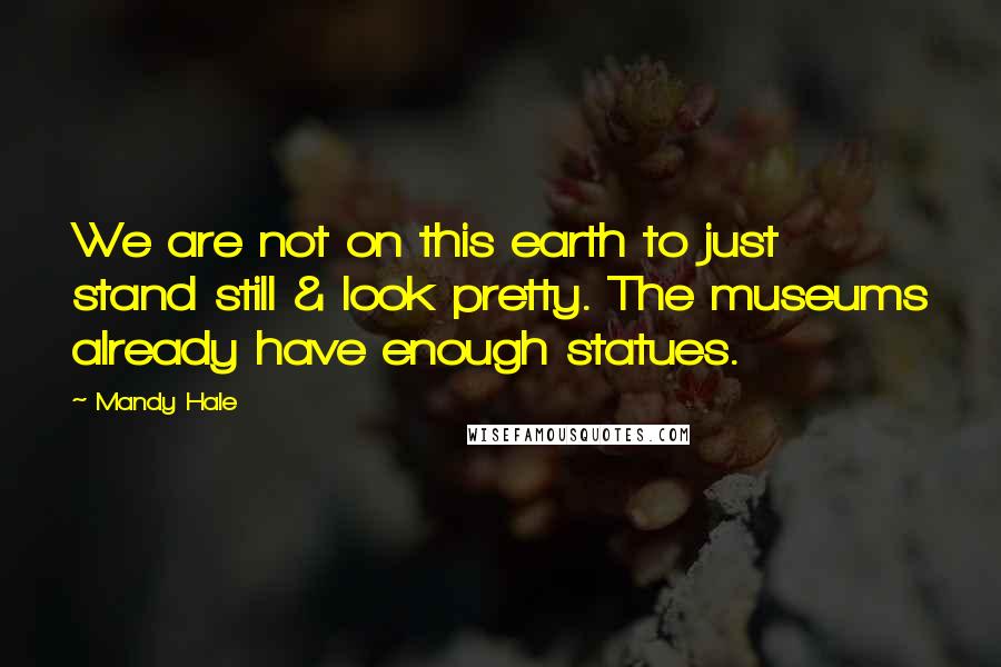 Mandy Hale Quotes: We are not on this earth to just stand still & look pretty. The museums already have enough statues.