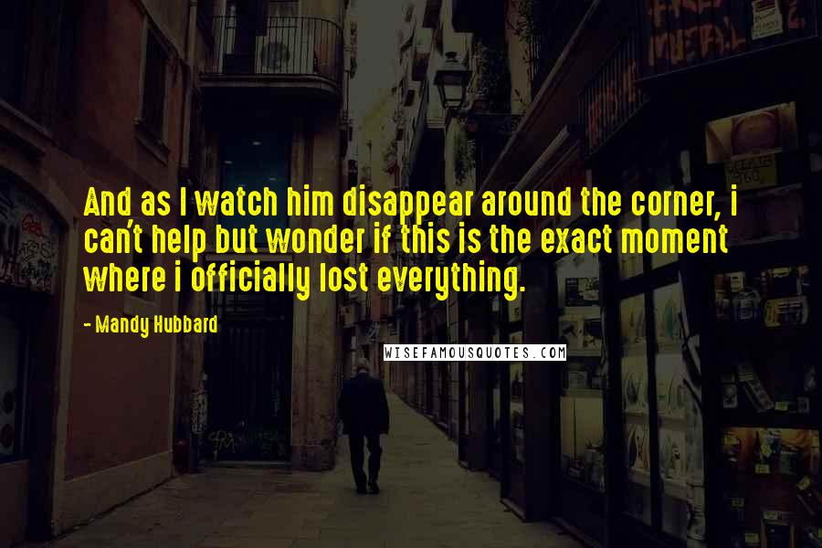 Mandy Hubbard Quotes: And as I watch him disappear around the corner, i can't help but wonder if this is the exact moment where i officially lost everything.