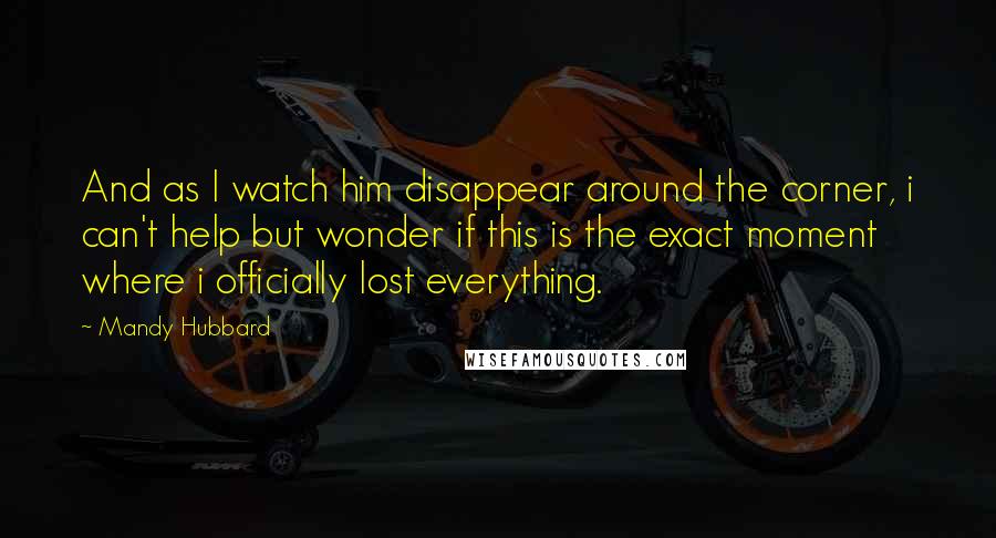 Mandy Hubbard Quotes: And as I watch him disappear around the corner, i can't help but wonder if this is the exact moment where i officially lost everything.