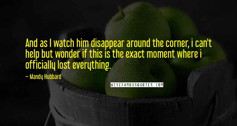 Mandy Hubbard Quotes: And as I watch him disappear around the corner, i can't help but wonder if this is the exact moment where i officially lost everything.