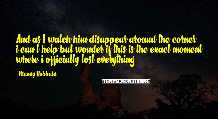 Mandy Hubbard Quotes: And as I watch him disappear around the corner, i can't help but wonder if this is the exact moment where i officially lost everything.