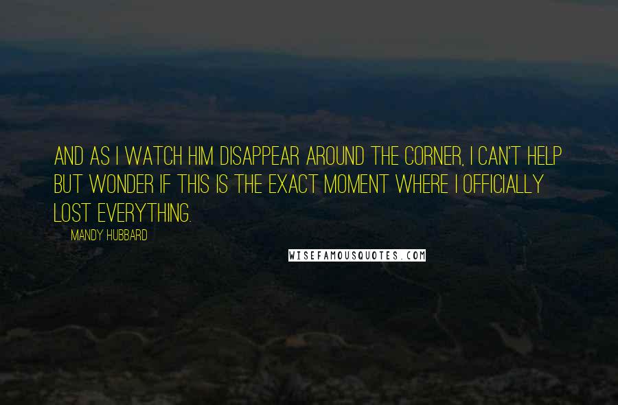 Mandy Hubbard Quotes: And as I watch him disappear around the corner, i can't help but wonder if this is the exact moment where i officially lost everything.