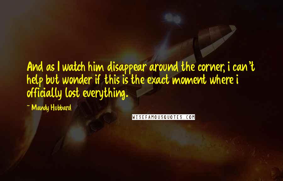 Mandy Hubbard Quotes: And as I watch him disappear around the corner, i can't help but wonder if this is the exact moment where i officially lost everything.