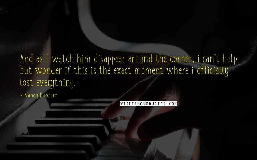 Mandy Hubbard Quotes: And as I watch him disappear around the corner, i can't help but wonder if this is the exact moment where i officially lost everything.