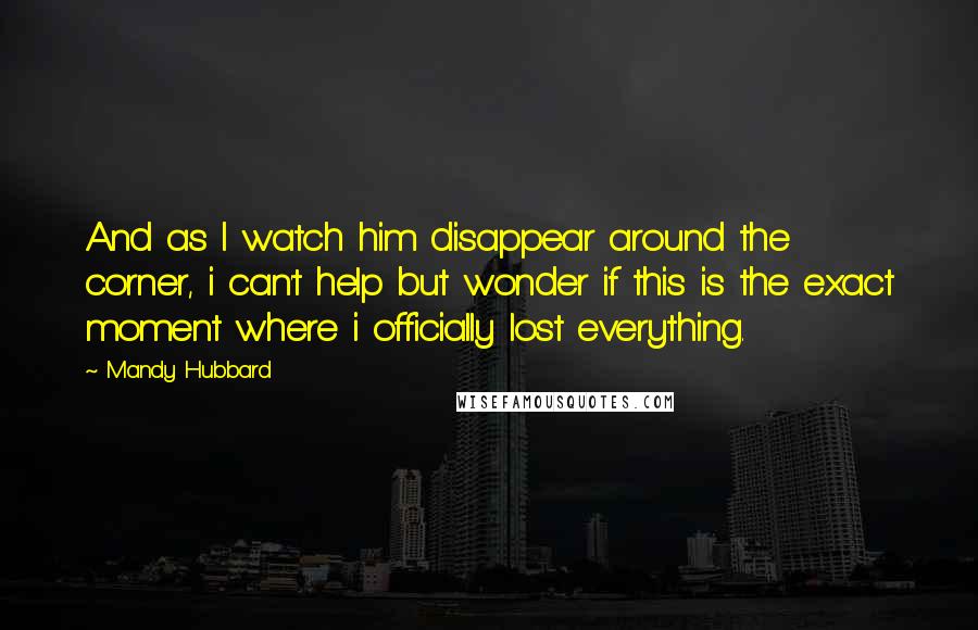 Mandy Hubbard Quotes: And as I watch him disappear around the corner, i can't help but wonder if this is the exact moment where i officially lost everything.