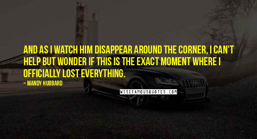 Mandy Hubbard Quotes: And as I watch him disappear around the corner, i can't help but wonder if this is the exact moment where i officially lost everything.