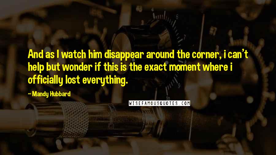 Mandy Hubbard Quotes: And as I watch him disappear around the corner, i can't help but wonder if this is the exact moment where i officially lost everything.