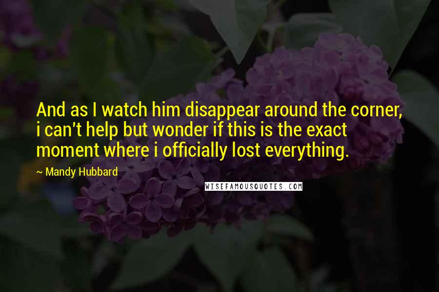 Mandy Hubbard Quotes: And as I watch him disappear around the corner, i can't help but wonder if this is the exact moment where i officially lost everything.