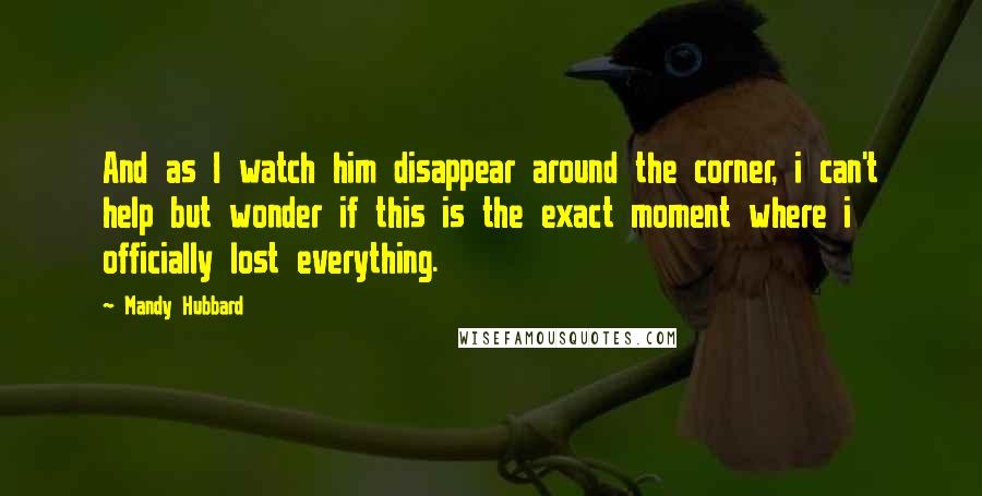 Mandy Hubbard Quotes: And as I watch him disappear around the corner, i can't help but wonder if this is the exact moment where i officially lost everything.