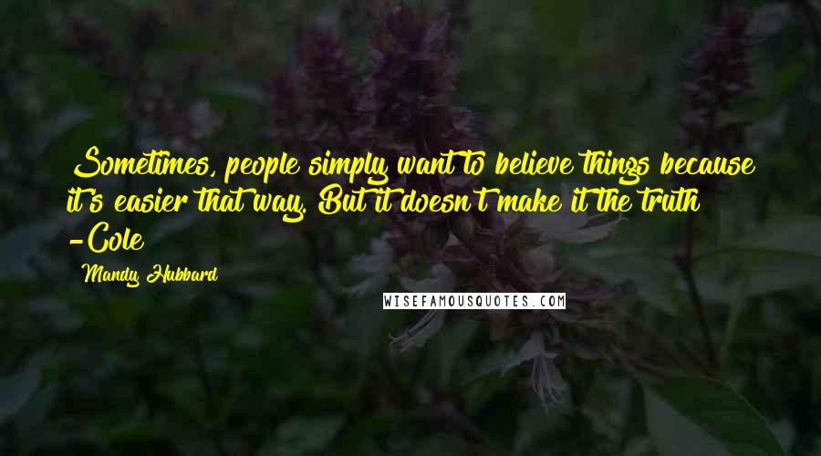 Mandy Hubbard Quotes: Sometimes, people simply want to believe things because it's easier that way. But it doesn't make it the truth -Cole