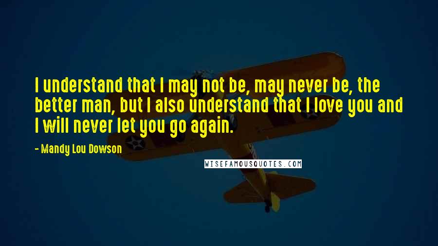 Mandy Lou Dowson Quotes: I understand that I may not be, may never be, the better man, but I also understand that I love you and I will never let you go again.