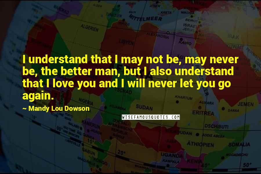 Mandy Lou Dowson Quotes: I understand that I may not be, may never be, the better man, but I also understand that I love you and I will never let you go again.