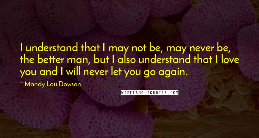 Mandy Lou Dowson Quotes: I understand that I may not be, may never be, the better man, but I also understand that I love you and I will never let you go again.