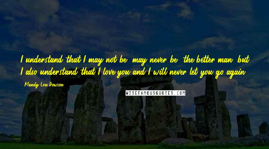 Mandy Lou Dowson Quotes: I understand that I may not be, may never be, the better man, but I also understand that I love you and I will never let you go again.