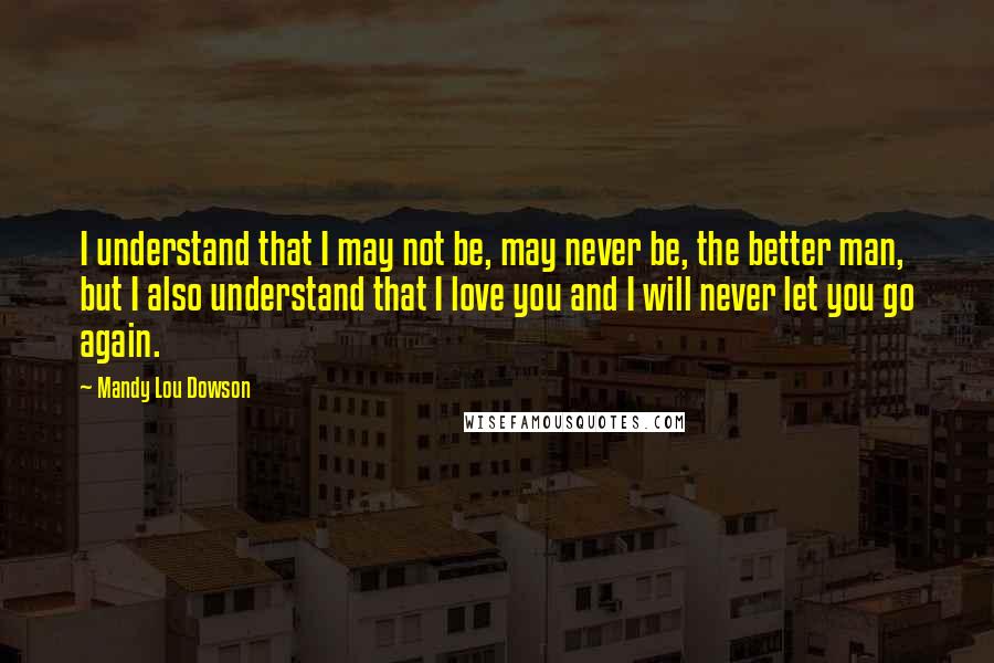 Mandy Lou Dowson Quotes: I understand that I may not be, may never be, the better man, but I also understand that I love you and I will never let you go again.