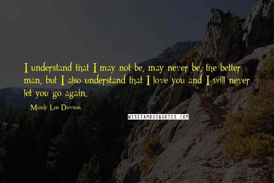 Mandy Lou Dowson Quotes: I understand that I may not be, may never be, the better man, but I also understand that I love you and I will never let you go again.