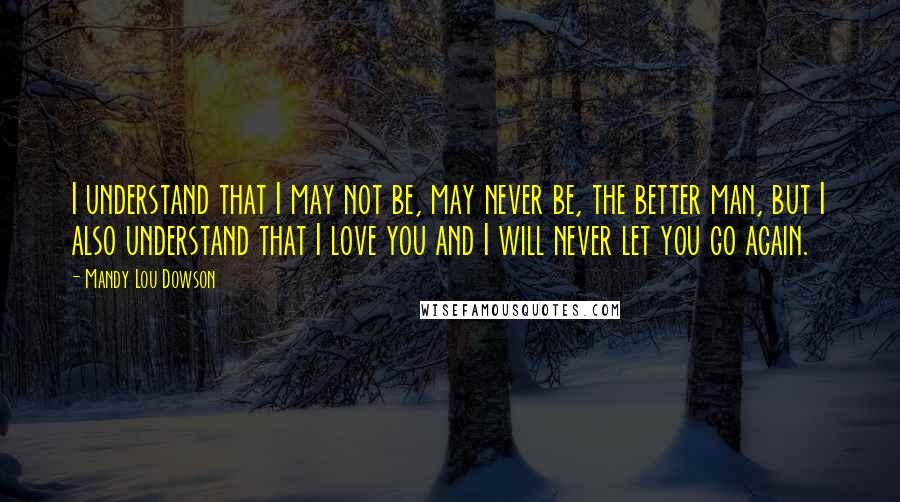 Mandy Lou Dowson Quotes: I understand that I may not be, may never be, the better man, but I also understand that I love you and I will never let you go again.