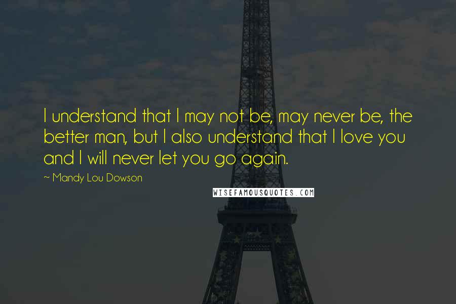 Mandy Lou Dowson Quotes: I understand that I may not be, may never be, the better man, but I also understand that I love you and I will never let you go again.