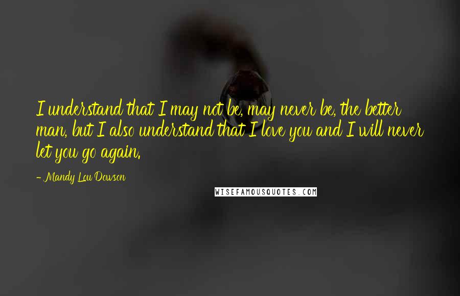 Mandy Lou Dowson Quotes: I understand that I may not be, may never be, the better man, but I also understand that I love you and I will never let you go again.