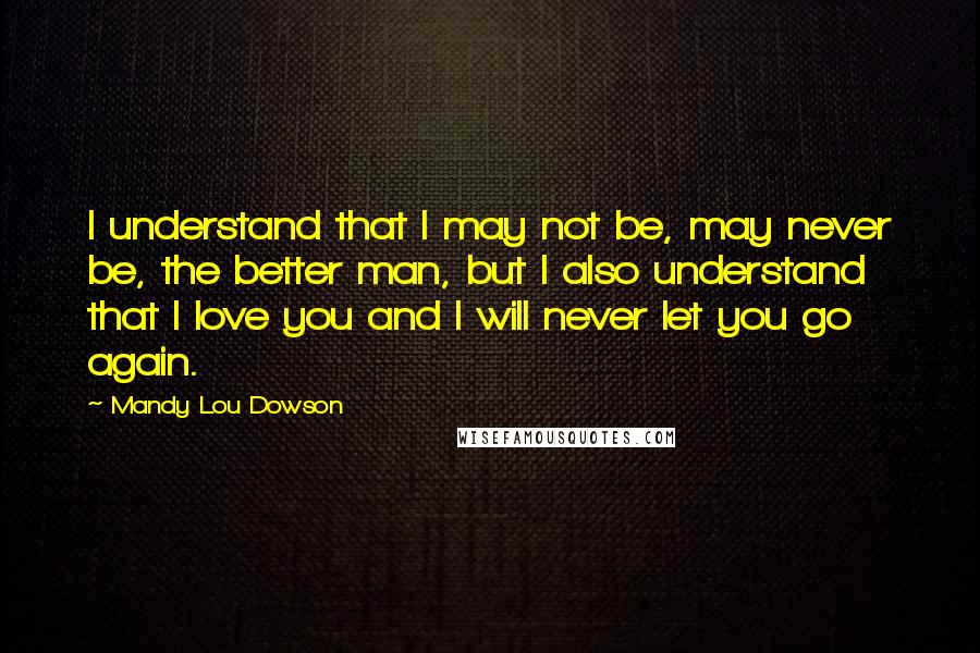 Mandy Lou Dowson Quotes: I understand that I may not be, may never be, the better man, but I also understand that I love you and I will never let you go again.