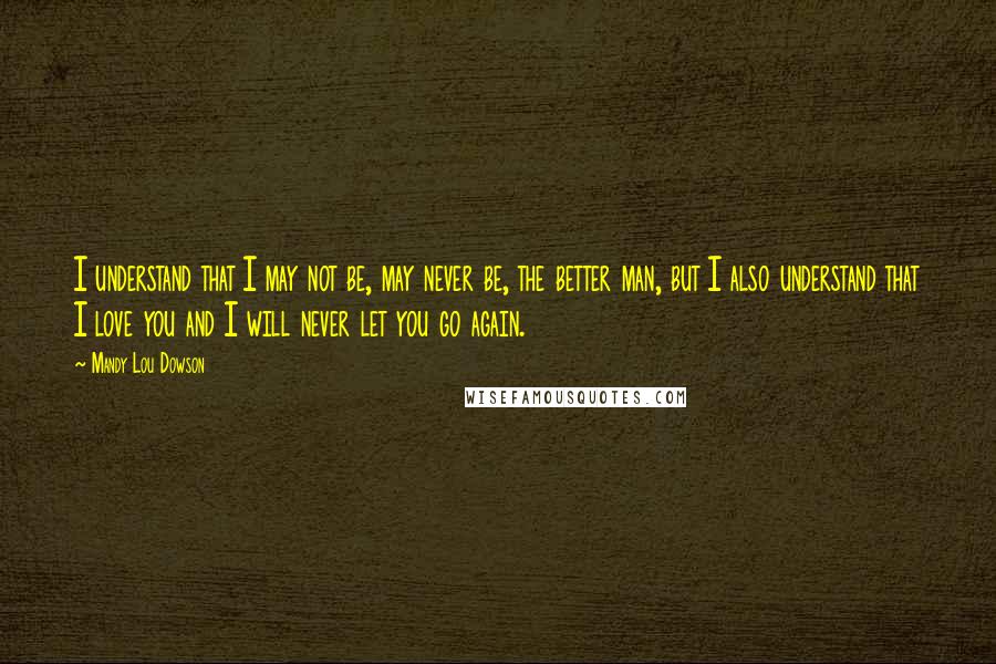 Mandy Lou Dowson Quotes: I understand that I may not be, may never be, the better man, but I also understand that I love you and I will never let you go again.