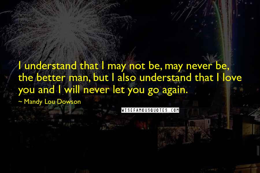 Mandy Lou Dowson Quotes: I understand that I may not be, may never be, the better man, but I also understand that I love you and I will never let you go again.