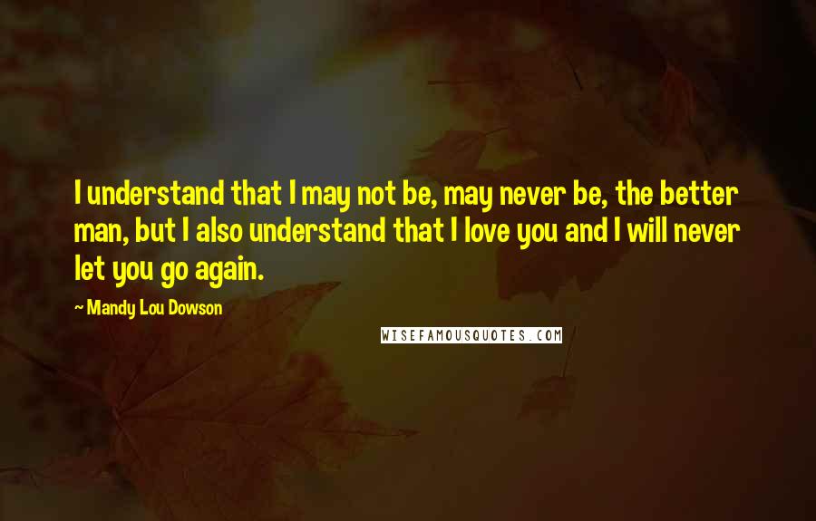 Mandy Lou Dowson Quotes: I understand that I may not be, may never be, the better man, but I also understand that I love you and I will never let you go again.