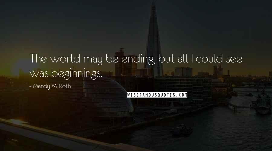 Mandy M. Roth Quotes: The world may be ending, but all I could see was beginnings.
