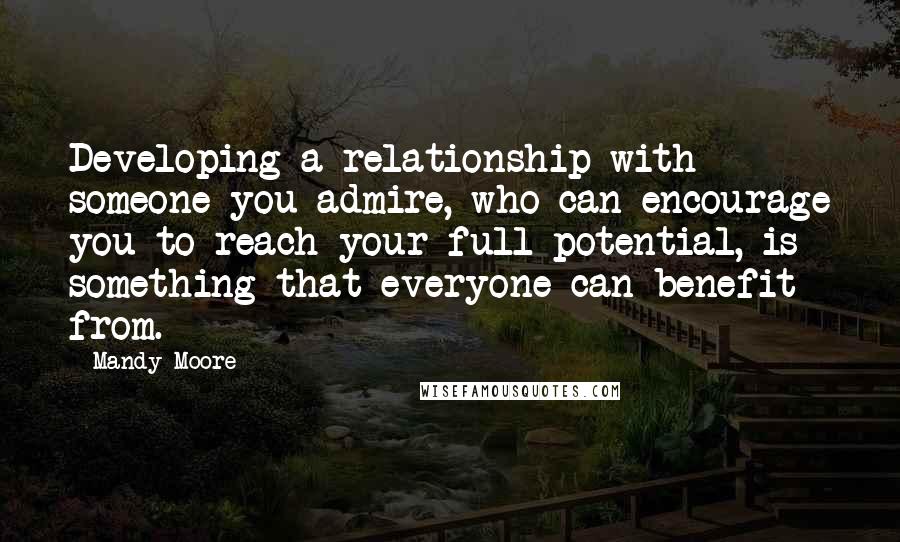 Mandy Moore Quotes: Developing a relationship with someone you admire, who can encourage you to reach your full potential, is something that everyone can benefit from.