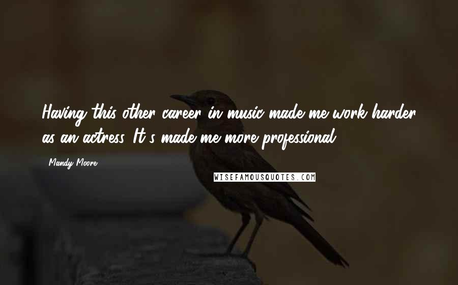 Mandy Moore Quotes: Having this other career in music made me work harder as an actress. It's made me more professional.