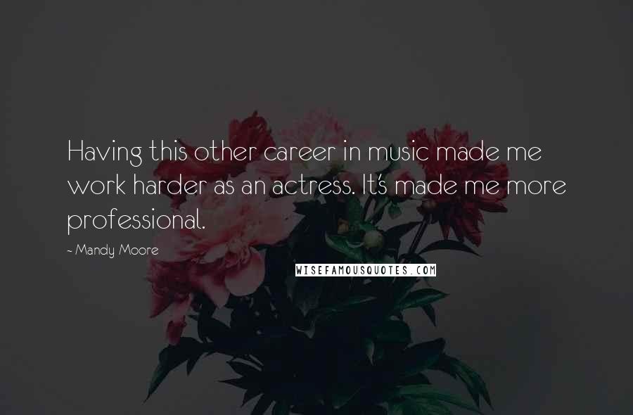 Mandy Moore Quotes: Having this other career in music made me work harder as an actress. It's made me more professional.