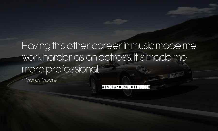 Mandy Moore Quotes: Having this other career in music made me work harder as an actress. It's made me more professional.