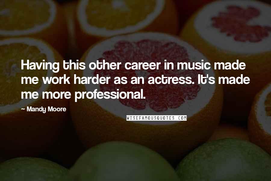 Mandy Moore Quotes: Having this other career in music made me work harder as an actress. It's made me more professional.
