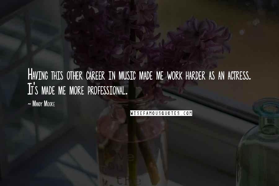 Mandy Moore Quotes: Having this other career in music made me work harder as an actress. It's made me more professional.