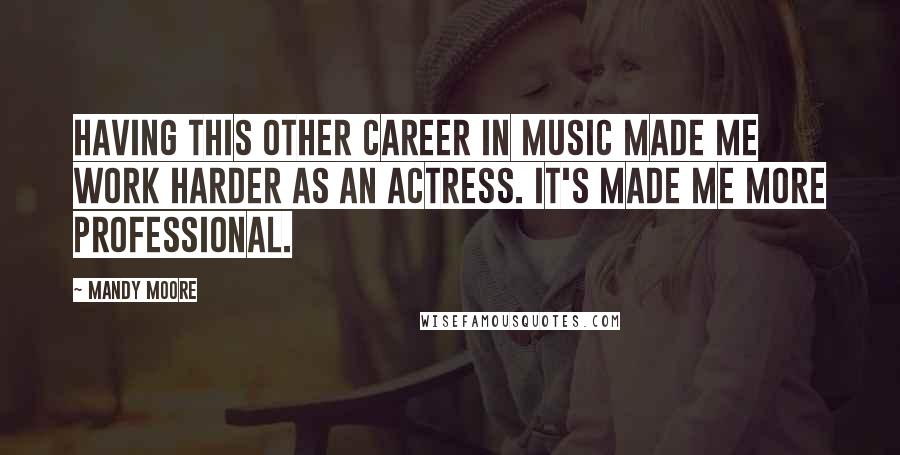 Mandy Moore Quotes: Having this other career in music made me work harder as an actress. It's made me more professional.