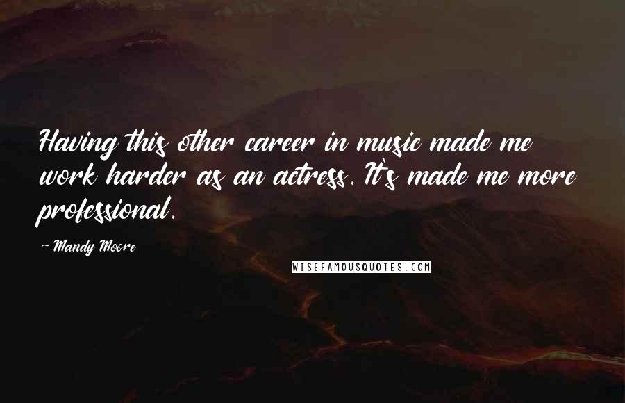 Mandy Moore Quotes: Having this other career in music made me work harder as an actress. It's made me more professional.