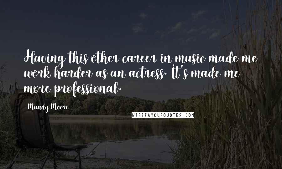 Mandy Moore Quotes: Having this other career in music made me work harder as an actress. It's made me more professional.