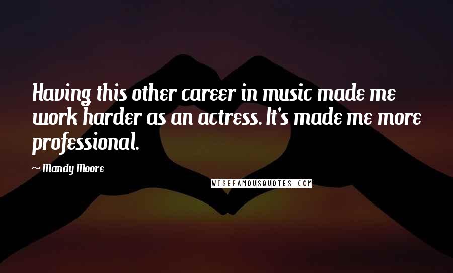 Mandy Moore Quotes: Having this other career in music made me work harder as an actress. It's made me more professional.