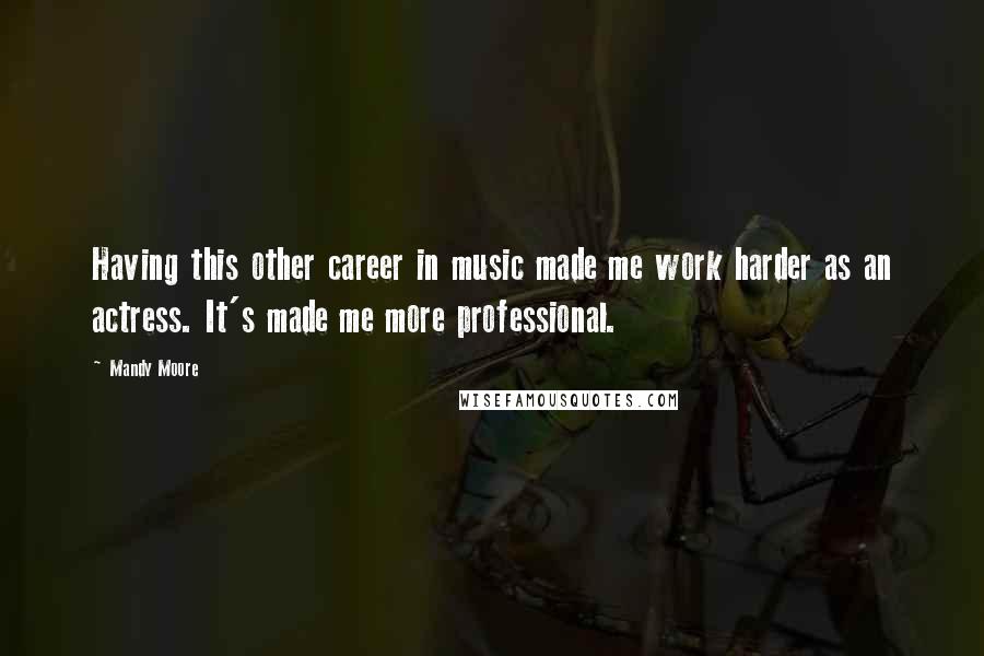 Mandy Moore Quotes: Having this other career in music made me work harder as an actress. It's made me more professional.