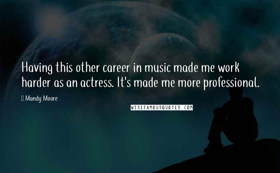 Mandy Moore Quotes: Having this other career in music made me work harder as an actress. It's made me more professional.