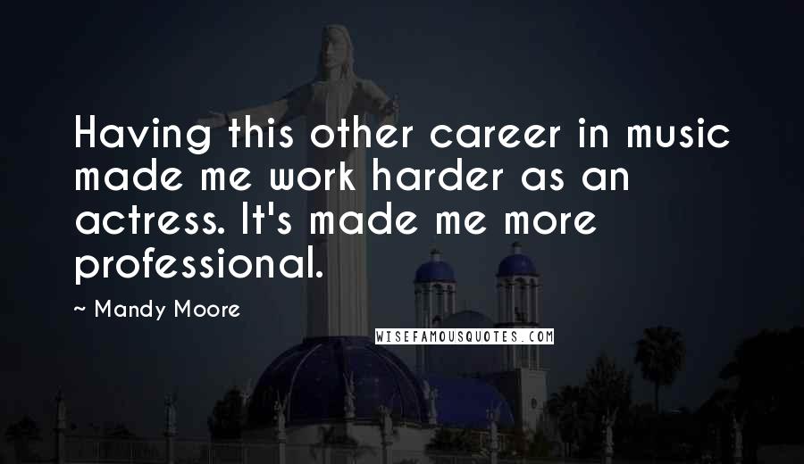 Mandy Moore Quotes: Having this other career in music made me work harder as an actress. It's made me more professional.