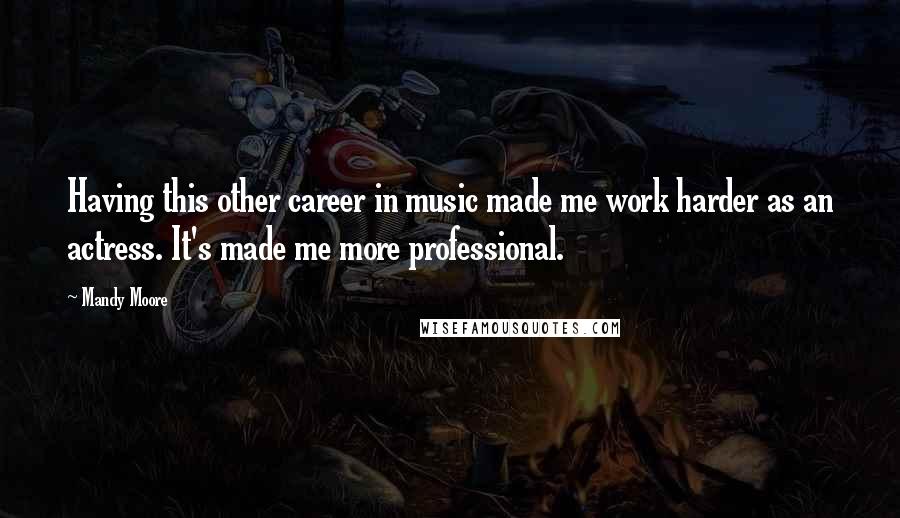 Mandy Moore Quotes: Having this other career in music made me work harder as an actress. It's made me more professional.