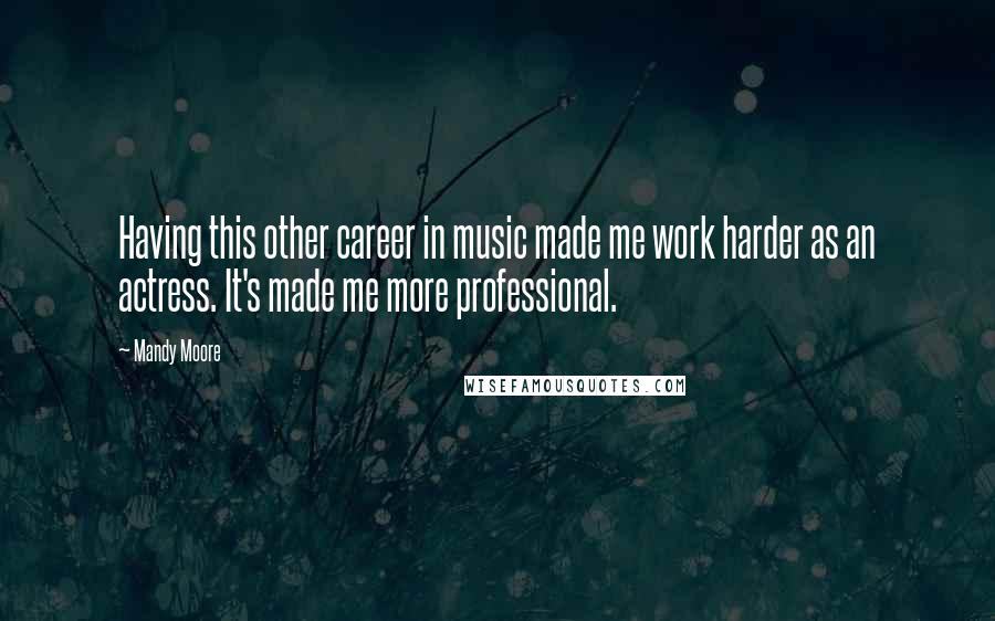 Mandy Moore Quotes: Having this other career in music made me work harder as an actress. It's made me more professional.