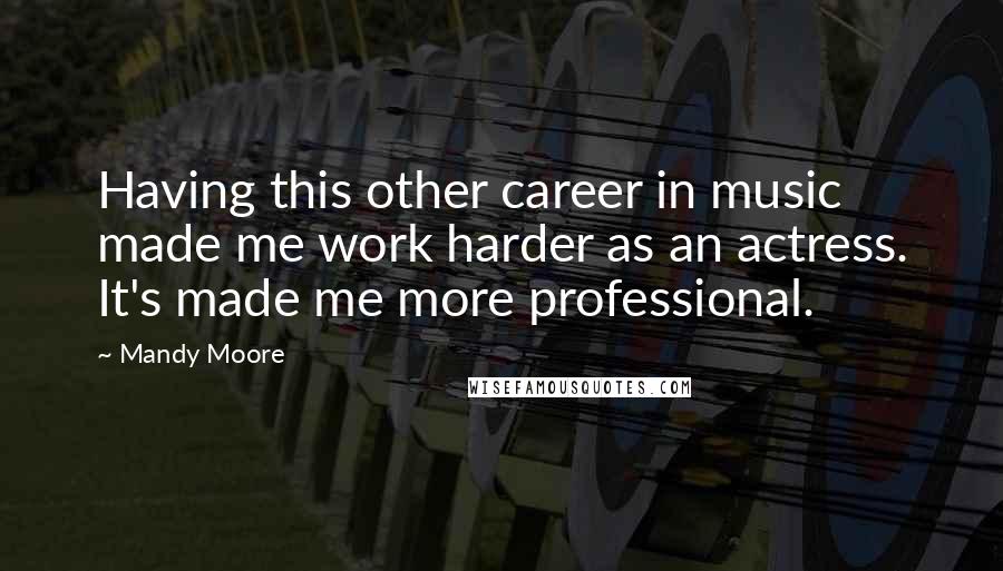 Mandy Moore Quotes: Having this other career in music made me work harder as an actress. It's made me more professional.