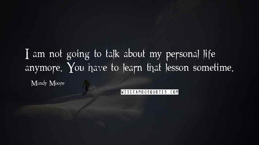 Mandy Moore Quotes: I am not going to talk about my personal life anymore. You have to learn that lesson sometime.