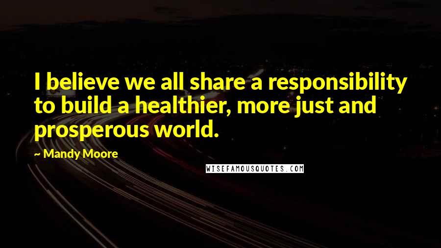 Mandy Moore Quotes: I believe we all share a responsibility to build a healthier, more just and prosperous world.