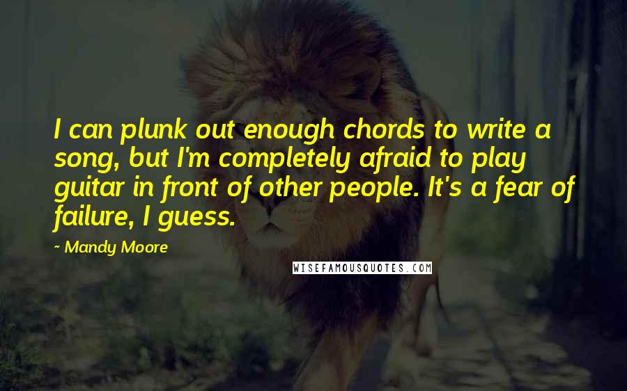 Mandy Moore Quotes: I can plunk out enough chords to write a song, but I'm completely afraid to play guitar in front of other people. It's a fear of failure, I guess.