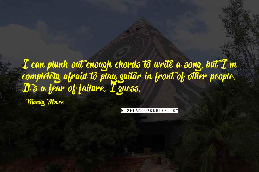 Mandy Moore Quotes: I can plunk out enough chords to write a song, but I'm completely afraid to play guitar in front of other people. It's a fear of failure, I guess.