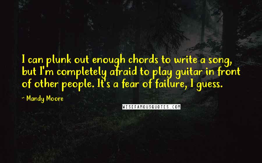 Mandy Moore Quotes: I can plunk out enough chords to write a song, but I'm completely afraid to play guitar in front of other people. It's a fear of failure, I guess.