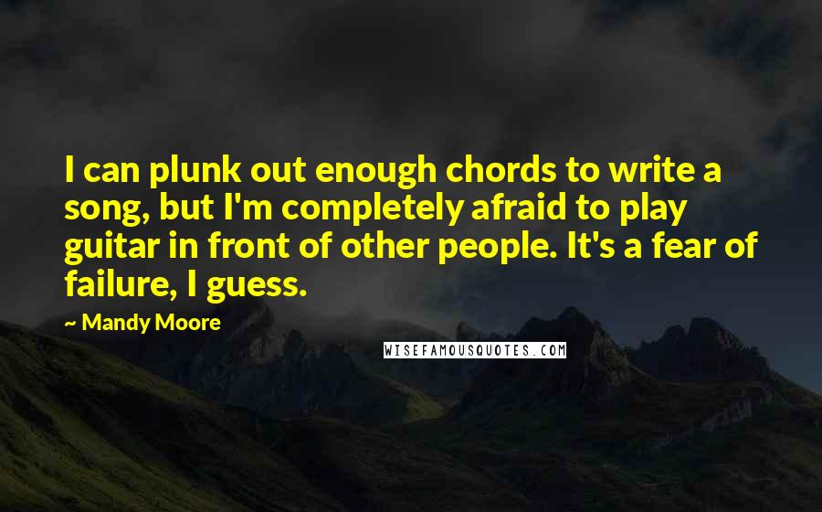 Mandy Moore Quotes: I can plunk out enough chords to write a song, but I'm completely afraid to play guitar in front of other people. It's a fear of failure, I guess.
